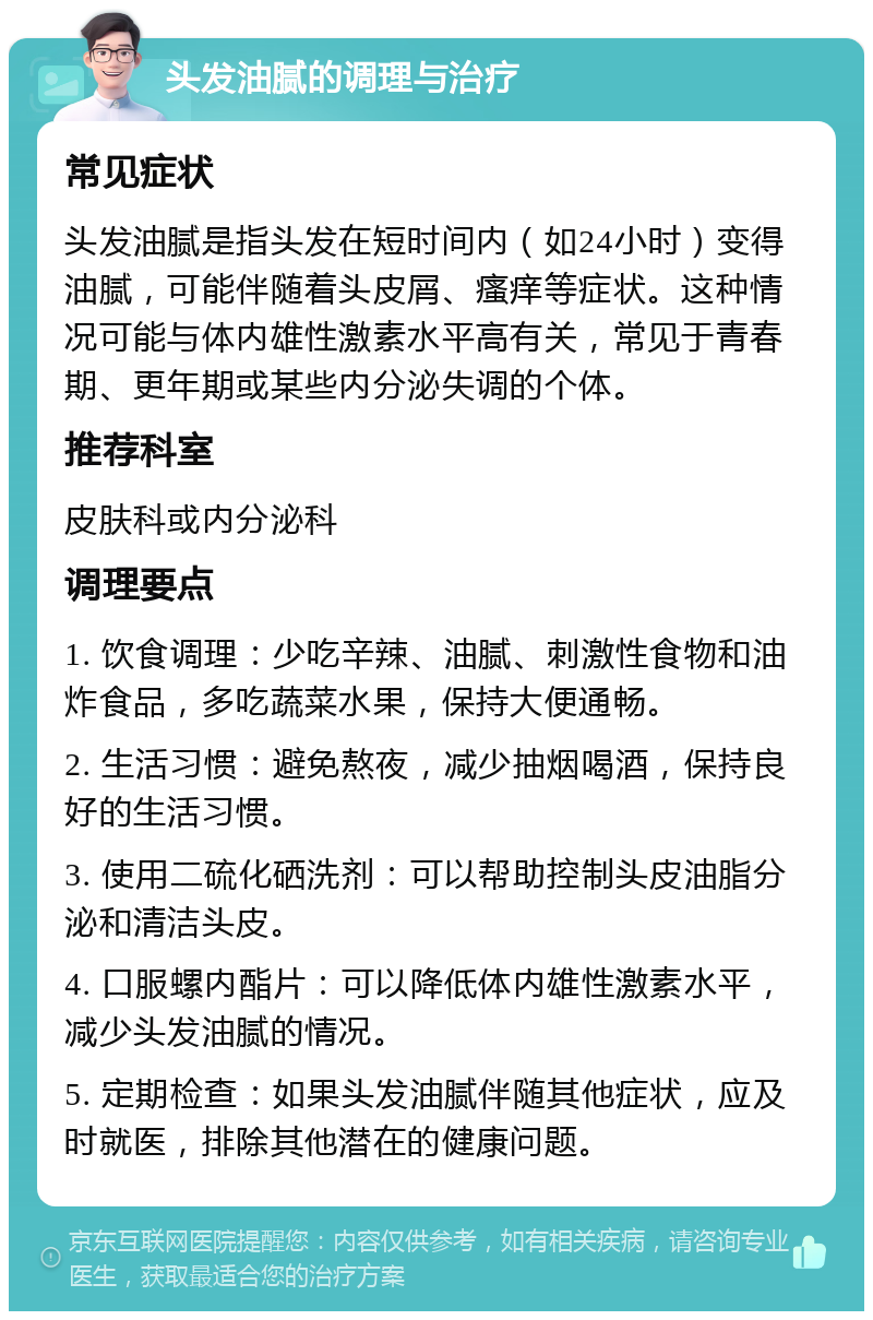 头发油腻的调理与治疗 常见症状 头发油腻是指头发在短时间内（如24小时）变得油腻，可能伴随着头皮屑、瘙痒等症状。这种情况可能与体内雄性激素水平高有关，常见于青春期、更年期或某些内分泌失调的个体。 推荐科室 皮肤科或内分泌科 调理要点 1. 饮食调理：少吃辛辣、油腻、刺激性食物和油炸食品，多吃蔬菜水果，保持大便通畅。 2. 生活习惯：避免熬夜，减少抽烟喝酒，保持良好的生活习惯。 3. 使用二硫化硒洗剂：可以帮助控制头皮油脂分泌和清洁头皮。 4. 口服螺内酯片：可以降低体内雄性激素水平，减少头发油腻的情况。 5. 定期检查：如果头发油腻伴随其他症状，应及时就医，排除其他潜在的健康问题。