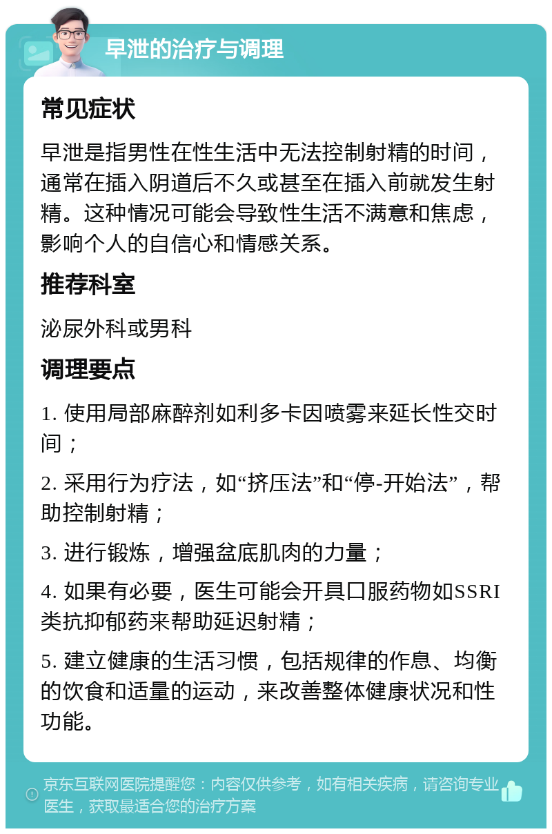 早泄的治疗与调理 常见症状 早泄是指男性在性生活中无法控制射精的时间，通常在插入阴道后不久或甚至在插入前就发生射精。这种情况可能会导致性生活不满意和焦虑，影响个人的自信心和情感关系。 推荐科室 泌尿外科或男科 调理要点 1. 使用局部麻醉剂如利多卡因喷雾来延长性交时间； 2. 采用行为疗法，如“挤压法”和“停-开始法”，帮助控制射精； 3. 进行锻炼，增强盆底肌肉的力量； 4. 如果有必要，医生可能会开具口服药物如SSRI类抗抑郁药来帮助延迟射精； 5. 建立健康的生活习惯，包括规律的作息、均衡的饮食和适量的运动，来改善整体健康状况和性功能。