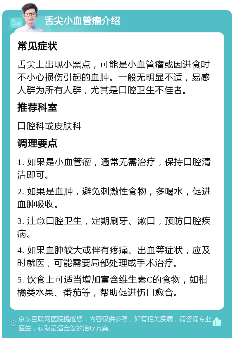 舌尖小血管瘤介绍 常见症状 舌尖上出现小黑点，可能是小血管瘤或因进食时不小心损伤引起的血肿。一般无明显不适，易感人群为所有人群，尤其是口腔卫生不佳者。 推荐科室 口腔科或皮肤科 调理要点 1. 如果是小血管瘤，通常无需治疗，保持口腔清洁即可。 2. 如果是血肿，避免刺激性食物，多喝水，促进血肿吸收。 3. 注意口腔卫生，定期刷牙、漱口，预防口腔疾病。 4. 如果血肿较大或伴有疼痛、出血等症状，应及时就医，可能需要局部处理或手术治疗。 5. 饮食上可适当增加富含维生素C的食物，如柑橘类水果、番茄等，帮助促进伤口愈合。