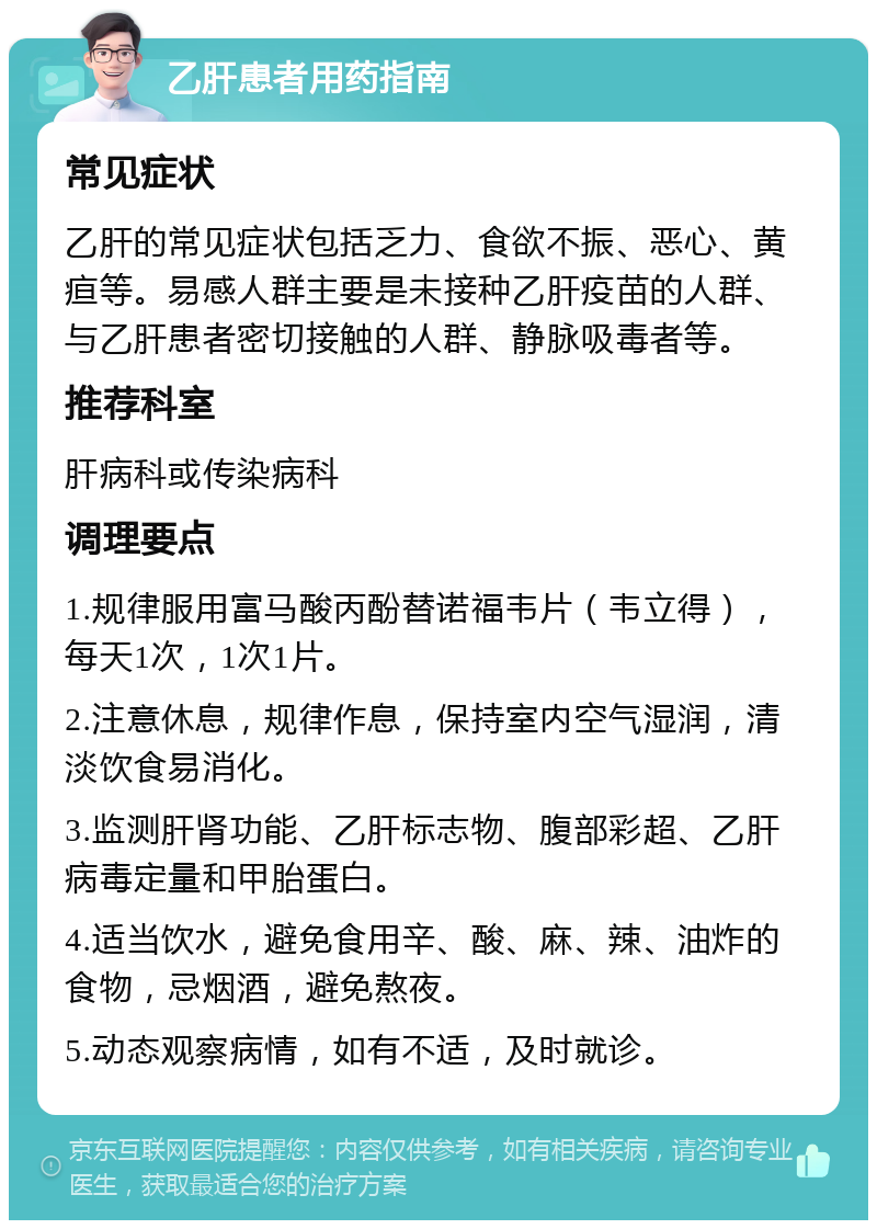 乙肝患者用药指南 常见症状 乙肝的常见症状包括乏力、食欲不振、恶心、黄疸等。易感人群主要是未接种乙肝疫苗的人群、与乙肝患者密切接触的人群、静脉吸毒者等。 推荐科室 肝病科或传染病科 调理要点 1.规律服用富马酸丙酚替诺福韦片（韦立得），每天1次，1次1片。 2.注意休息，规律作息，保持室内空气湿润，清淡饮食易消化。 3.监测肝肾功能、乙肝标志物、腹部彩超、乙肝病毒定量和甲胎蛋白。 4.适当饮水，避免食用辛、酸、麻、辣、油炸的食物，忌烟酒，避免熬夜。 5.动态观察病情，如有不适，及时就诊。