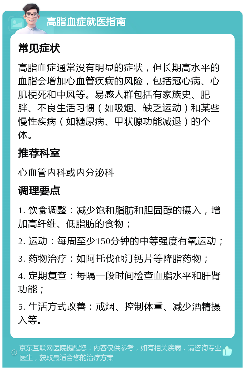 高脂血症就医指南 常见症状 高脂血症通常没有明显的症状，但长期高水平的血脂会增加心血管疾病的风险，包括冠心病、心肌梗死和中风等。易感人群包括有家族史、肥胖、不良生活习惯（如吸烟、缺乏运动）和某些慢性疾病（如糖尿病、甲状腺功能减退）的个体。 推荐科室 心血管内科或内分泌科 调理要点 1. 饮食调整：减少饱和脂肪和胆固醇的摄入，增加高纤维、低脂肪的食物； 2. 运动：每周至少150分钟的中等强度有氧运动； 3. 药物治疗：如阿托伐他汀钙片等降脂药物； 4. 定期复查：每隔一段时间检查血脂水平和肝肾功能； 5. 生活方式改善：戒烟、控制体重、减少酒精摄入等。