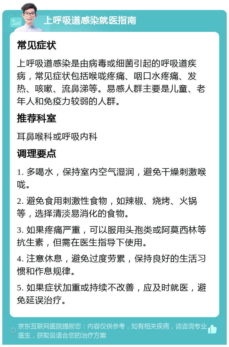 上呼吸道感染就医指南 常见症状 上呼吸道感染是由病毒或细菌引起的呼吸道疾病，常见症状包括喉咙疼痛、咽口水疼痛、发热、咳嗽、流鼻涕等。易感人群主要是儿童、老年人和免疫力较弱的人群。 推荐科室 耳鼻喉科或呼吸内科 调理要点 1. 多喝水，保持室内空气湿润，避免干燥刺激喉咙。 2. 避免食用刺激性食物，如辣椒、烧烤、火锅等，选择清淡易消化的食物。 3. 如果疼痛严重，可以服用头孢类或阿莫西林等抗生素，但需在医生指导下使用。 4. 注意休息，避免过度劳累，保持良好的生活习惯和作息规律。 5. 如果症状加重或持续不改善，应及时就医，避免延误治疗。