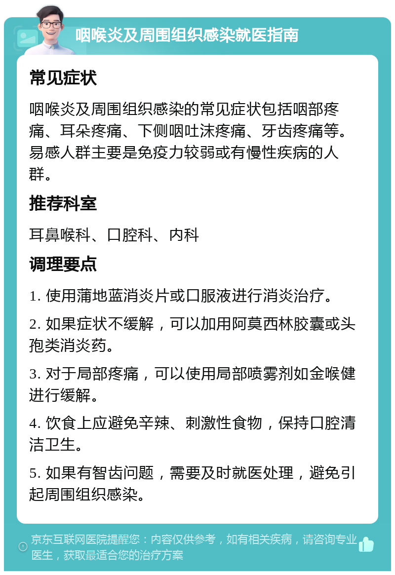 咽喉炎及周围组织感染就医指南 常见症状 咽喉炎及周围组织感染的常见症状包括咽部疼痛、耳朵疼痛、下侧咽吐沫疼痛、牙齿疼痛等。易感人群主要是免疫力较弱或有慢性疾病的人群。 推荐科室 耳鼻喉科、口腔科、内科 调理要点 1. 使用蒲地蓝消炎片或口服液进行消炎治疗。 2. 如果症状不缓解，可以加用阿莫西林胶囊或头孢类消炎药。 3. 对于局部疼痛，可以使用局部喷雾剂如金喉健进行缓解。 4. 饮食上应避免辛辣、刺激性食物，保持口腔清洁卫生。 5. 如果有智齿问题，需要及时就医处理，避免引起周围组织感染。