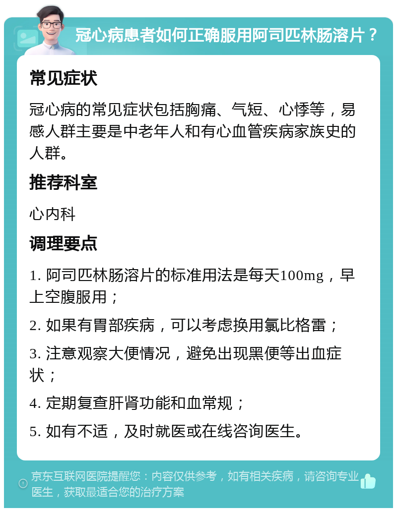 冠心病患者如何正确服用阿司匹林肠溶片？ 常见症状 冠心病的常见症状包括胸痛、气短、心悸等，易感人群主要是中老年人和有心血管疾病家族史的人群。 推荐科室 心内科 调理要点 1. 阿司匹林肠溶片的标准用法是每天100mg，早上空腹服用； 2. 如果有胃部疾病，可以考虑换用氯比格雷； 3. 注意观察大便情况，避免出现黑便等出血症状； 4. 定期复查肝肾功能和血常规； 5. 如有不适，及时就医或在线咨询医生。