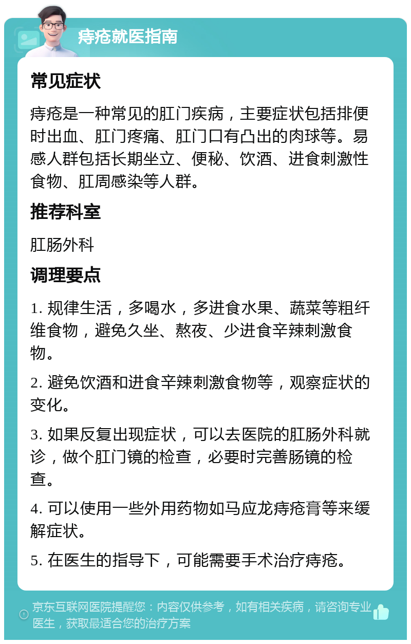 痔疮就医指南 常见症状 痔疮是一种常见的肛门疾病，主要症状包括排便时出血、肛门疼痛、肛门口有凸出的肉球等。易感人群包括长期坐立、便秘、饮酒、进食刺激性食物、肛周感染等人群。 推荐科室 肛肠外科 调理要点 1. 规律生活，多喝水，多进食水果、蔬菜等粗纤维食物，避免久坐、熬夜、少进食辛辣刺激食物。 2. 避免饮酒和进食辛辣刺激食物等，观察症状的变化。 3. 如果反复出现症状，可以去医院的肛肠外科就诊，做个肛门镜的检查，必要时完善肠镜的检查。 4. 可以使用一些外用药物如马应龙痔疮膏等来缓解症状。 5. 在医生的指导下，可能需要手术治疗痔疮。