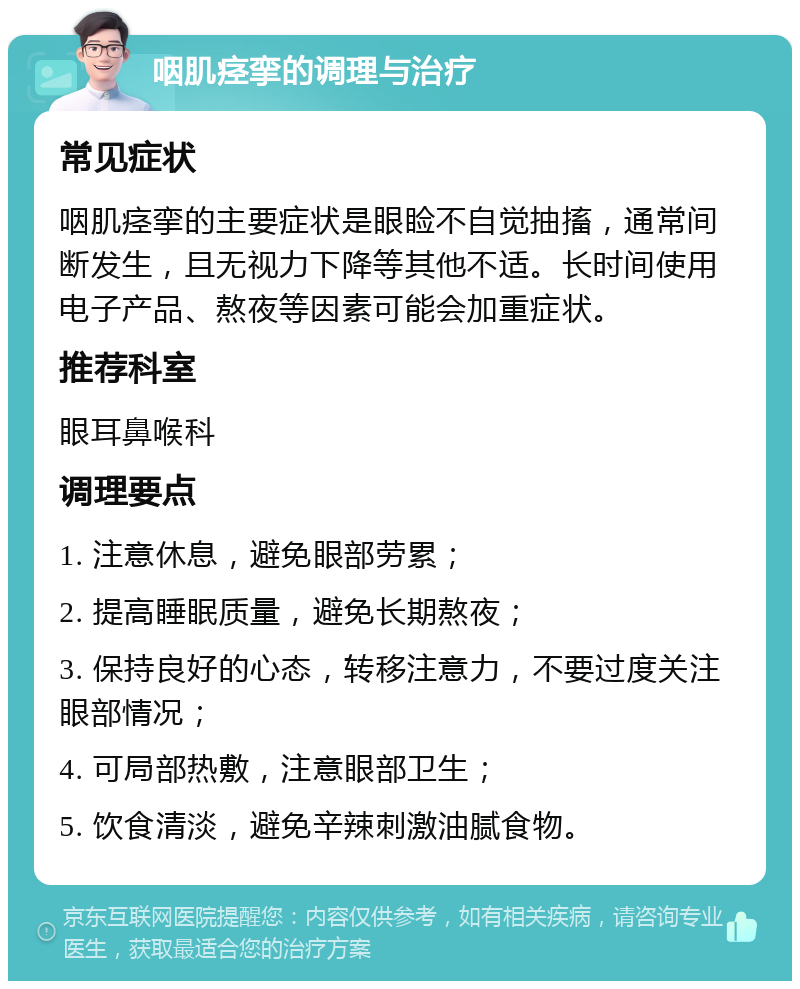 咽肌痉挛的调理与治疗 常见症状 咽肌痉挛的主要症状是眼睑不自觉抽搐，通常间断发生，且无视力下降等其他不适。长时间使用电子产品、熬夜等因素可能会加重症状。 推荐科室 眼耳鼻喉科 调理要点 1. 注意休息，避免眼部劳累； 2. 提高睡眠质量，避免长期熬夜； 3. 保持良好的心态，转移注意力，不要过度关注眼部情况； 4. 可局部热敷，注意眼部卫生； 5. 饮食清淡，避免辛辣刺激油腻食物。