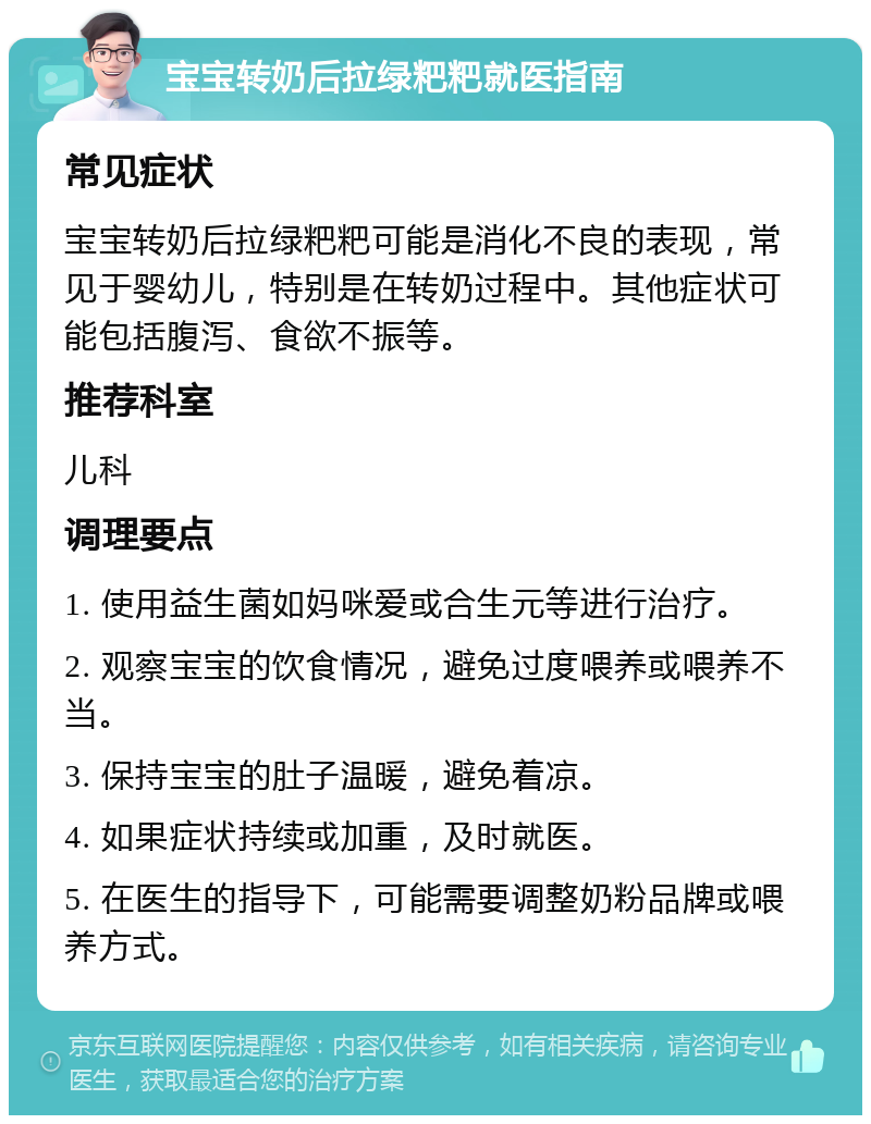 宝宝转奶后拉绿粑粑就医指南 常见症状 宝宝转奶后拉绿粑粑可能是消化不良的表现，常见于婴幼儿，特别是在转奶过程中。其他症状可能包括腹泻、食欲不振等。 推荐科室 儿科 调理要点 1. 使用益生菌如妈咪爱或合生元等进行治疗。 2. 观察宝宝的饮食情况，避免过度喂养或喂养不当。 3. 保持宝宝的肚子温暖，避免着凉。 4. 如果症状持续或加重，及时就医。 5. 在医生的指导下，可能需要调整奶粉品牌或喂养方式。