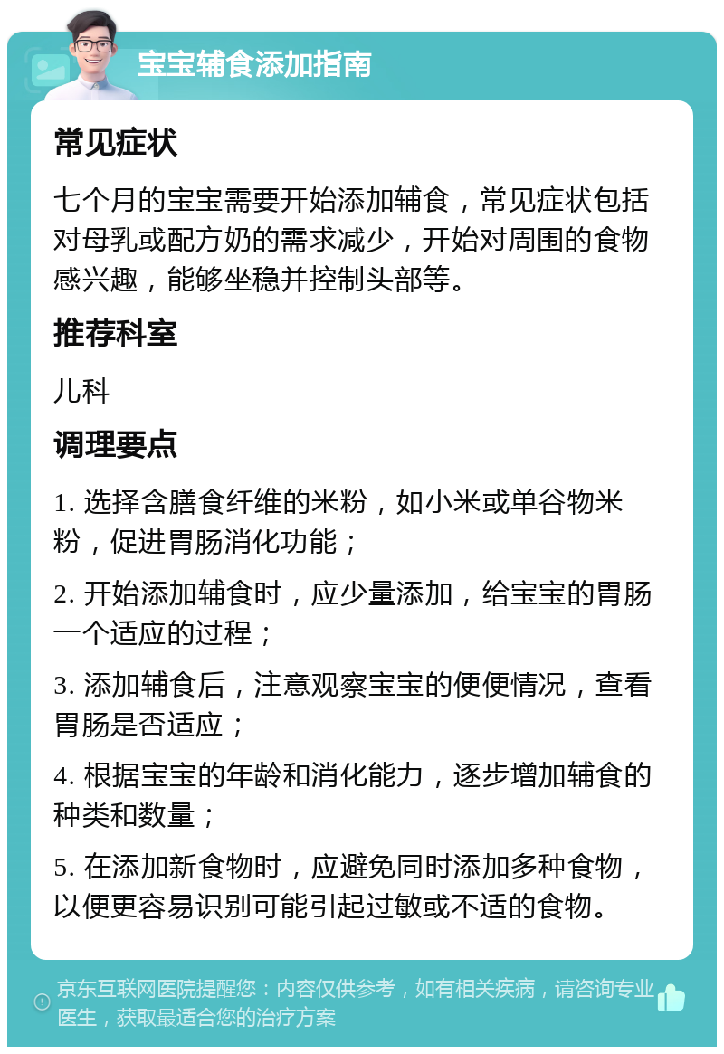 宝宝辅食添加指南 常见症状 七个月的宝宝需要开始添加辅食，常见症状包括对母乳或配方奶的需求减少，开始对周围的食物感兴趣，能够坐稳并控制头部等。 推荐科室 儿科 调理要点 1. 选择含膳食纤维的米粉，如小米或单谷物米粉，促进胃肠消化功能； 2. 开始添加辅食时，应少量添加，给宝宝的胃肠一个适应的过程； 3. 添加辅食后，注意观察宝宝的便便情况，查看胃肠是否适应； 4. 根据宝宝的年龄和消化能力，逐步增加辅食的种类和数量； 5. 在添加新食物时，应避免同时添加多种食物，以便更容易识别可能引起过敏或不适的食物。