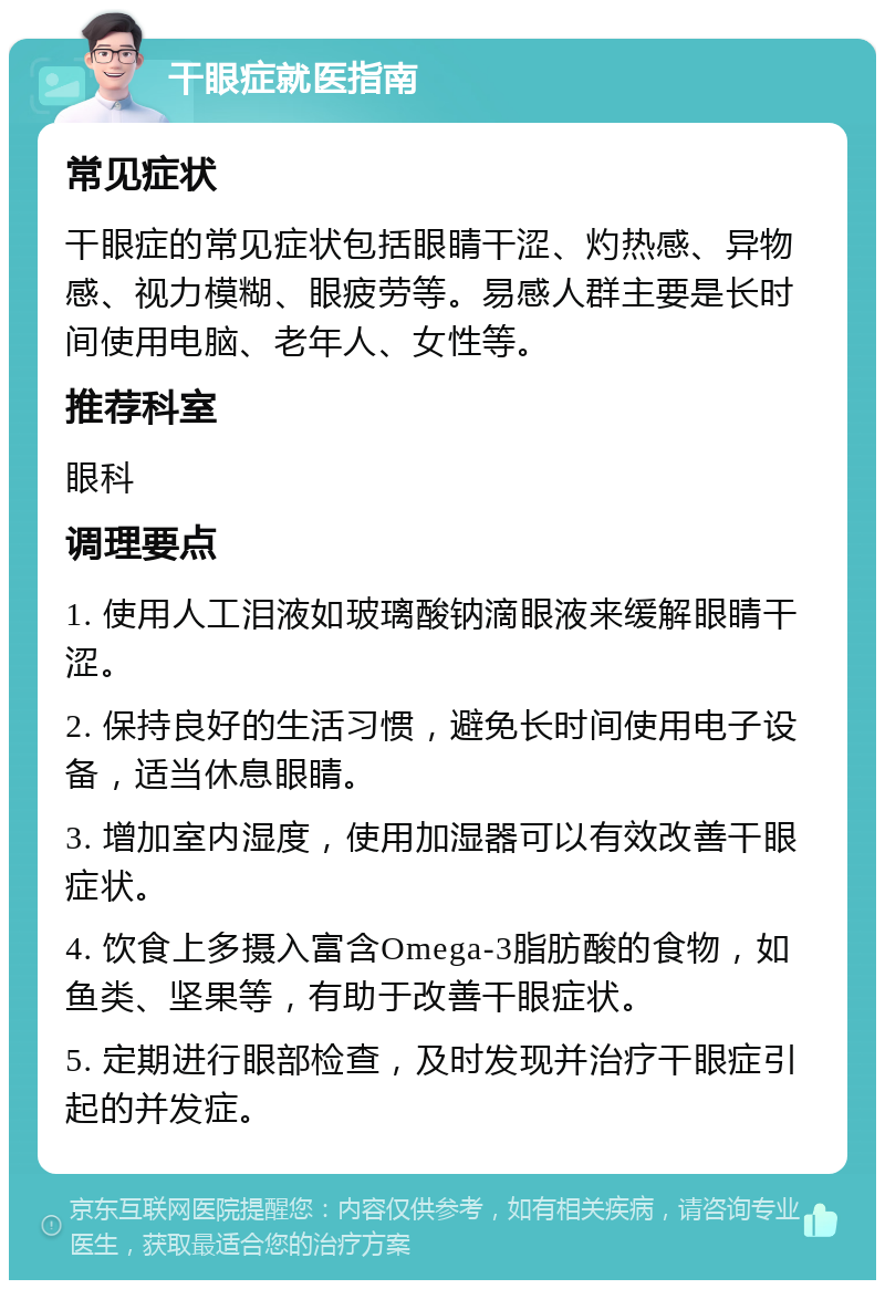 干眼症就医指南 常见症状 干眼症的常见症状包括眼睛干涩、灼热感、异物感、视力模糊、眼疲劳等。易感人群主要是长时间使用电脑、老年人、女性等。 推荐科室 眼科 调理要点 1. 使用人工泪液如玻璃酸钠滴眼液来缓解眼睛干涩。 2. 保持良好的生活习惯，避免长时间使用电子设备，适当休息眼睛。 3. 增加室内湿度，使用加湿器可以有效改善干眼症状。 4. 饮食上多摄入富含Omega-3脂肪酸的食物，如鱼类、坚果等，有助于改善干眼症状。 5. 定期进行眼部检查，及时发现并治疗干眼症引起的并发症。