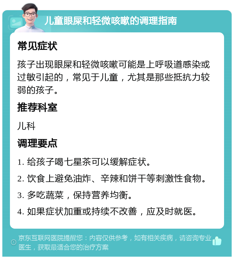 儿童眼屎和轻微咳嗽的调理指南 常见症状 孩子出现眼屎和轻微咳嗽可能是上呼吸道感染或过敏引起的，常见于儿童，尤其是那些抵抗力较弱的孩子。 推荐科室 儿科 调理要点 1. 给孩子喝七星茶可以缓解症状。 2. 饮食上避免油炸、辛辣和饼干等刺激性食物。 3. 多吃蔬菜，保持营养均衡。 4. 如果症状加重或持续不改善，应及时就医。