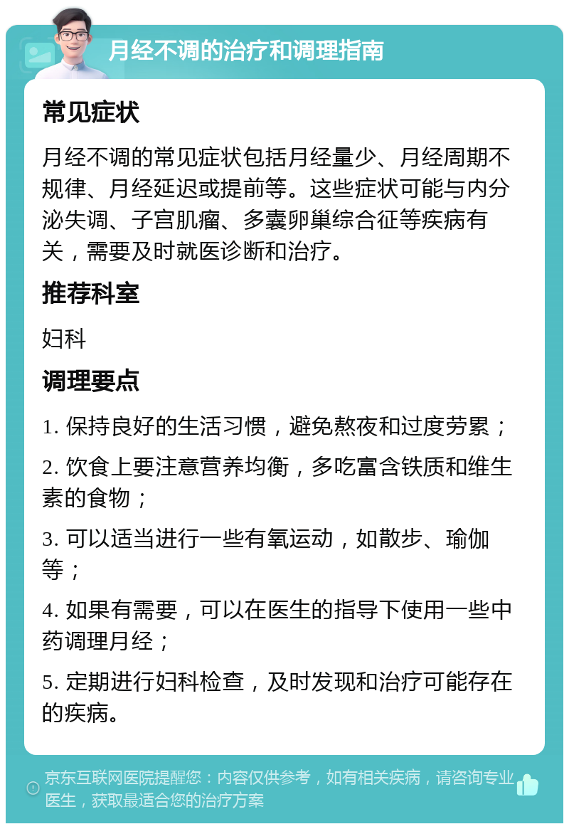 月经不调的治疗和调理指南 常见症状 月经不调的常见症状包括月经量少、月经周期不规律、月经延迟或提前等。这些症状可能与内分泌失调、子宫肌瘤、多囊卵巢综合征等疾病有关，需要及时就医诊断和治疗。 推荐科室 妇科 调理要点 1. 保持良好的生活习惯，避免熬夜和过度劳累； 2. 饮食上要注意营养均衡，多吃富含铁质和维生素的食物； 3. 可以适当进行一些有氧运动，如散步、瑜伽等； 4. 如果有需要，可以在医生的指导下使用一些中药调理月经； 5. 定期进行妇科检查，及时发现和治疗可能存在的疾病。