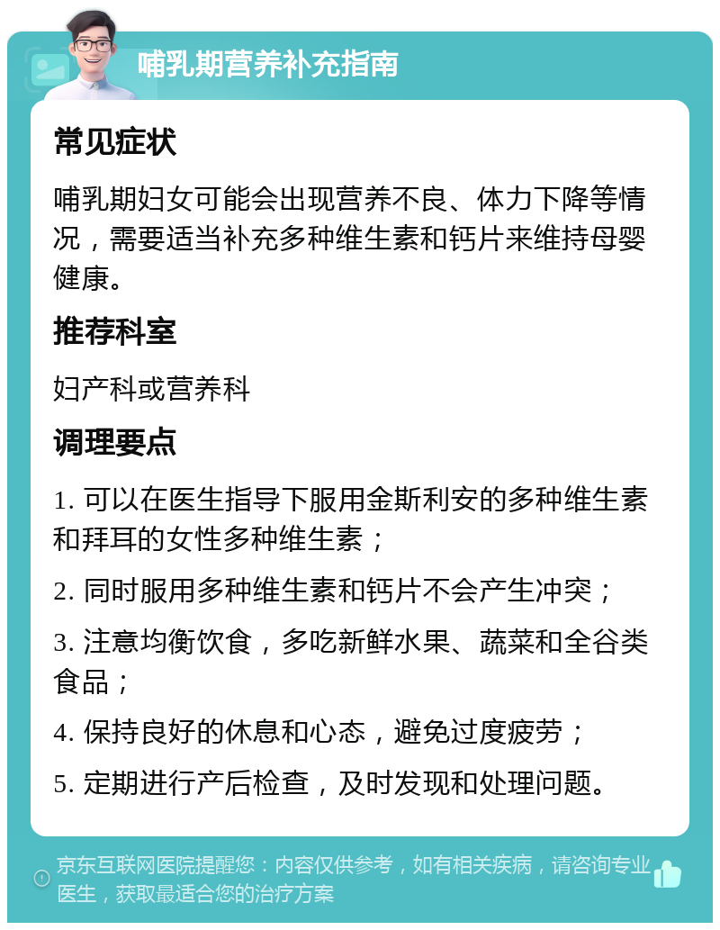 哺乳期营养补充指南 常见症状 哺乳期妇女可能会出现营养不良、体力下降等情况，需要适当补充多种维生素和钙片来维持母婴健康。 推荐科室 妇产科或营养科 调理要点 1. 可以在医生指导下服用金斯利安的多种维生素和拜耳的女性多种维生素； 2. 同时服用多种维生素和钙片不会产生冲突； 3. 注意均衡饮食，多吃新鲜水果、蔬菜和全谷类食品； 4. 保持良好的休息和心态，避免过度疲劳； 5. 定期进行产后检查，及时发现和处理问题。