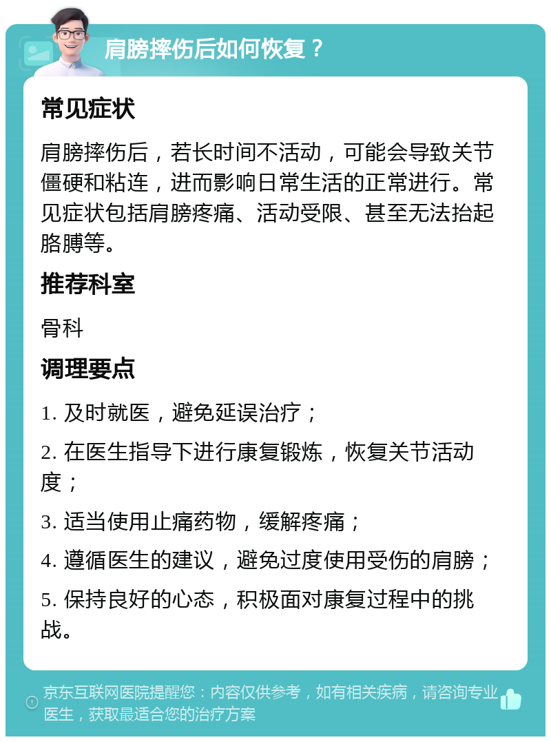 肩膀摔伤后如何恢复？ 常见症状 肩膀摔伤后，若长时间不活动，可能会导致关节僵硬和粘连，进而影响日常生活的正常进行。常见症状包括肩膀疼痛、活动受限、甚至无法抬起胳膊等。 推荐科室 骨科 调理要点 1. 及时就医，避免延误治疗； 2. 在医生指导下进行康复锻炼，恢复关节活动度； 3. 适当使用止痛药物，缓解疼痛； 4. 遵循医生的建议，避免过度使用受伤的肩膀； 5. 保持良好的心态，积极面对康复过程中的挑战。