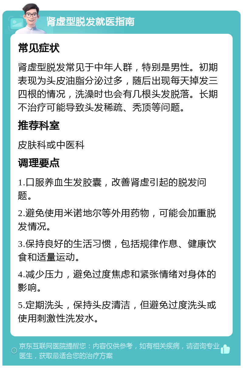 肾虚型脱发就医指南 常见症状 肾虚型脱发常见于中年人群，特别是男性。初期表现为头皮油脂分泌过多，随后出现每天掉发三四根的情况，洗澡时也会有几根头发脱落。长期不治疗可能导致头发稀疏、秃顶等问题。 推荐科室 皮肤科或中医科 调理要点 1.口服养血生发胶囊，改善肾虚引起的脱发问题。 2.避免使用米诺地尔等外用药物，可能会加重脱发情况。 3.保持良好的生活习惯，包括规律作息、健康饮食和适量运动。 4.减少压力，避免过度焦虑和紧张情绪对身体的影响。 5.定期洗头，保持头皮清洁，但避免过度洗头或使用刺激性洗发水。