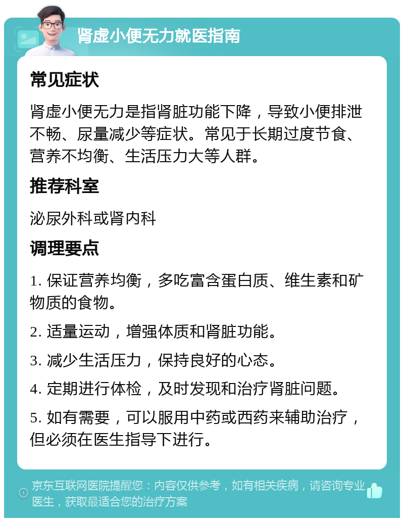 肾虚小便无力就医指南 常见症状 肾虚小便无力是指肾脏功能下降，导致小便排泄不畅、尿量减少等症状。常见于长期过度节食、营养不均衡、生活压力大等人群。 推荐科室 泌尿外科或肾内科 调理要点 1. 保证营养均衡，多吃富含蛋白质、维生素和矿物质的食物。 2. 适量运动，增强体质和肾脏功能。 3. 减少生活压力，保持良好的心态。 4. 定期进行体检，及时发现和治疗肾脏问题。 5. 如有需要，可以服用中药或西药来辅助治疗，但必须在医生指导下进行。