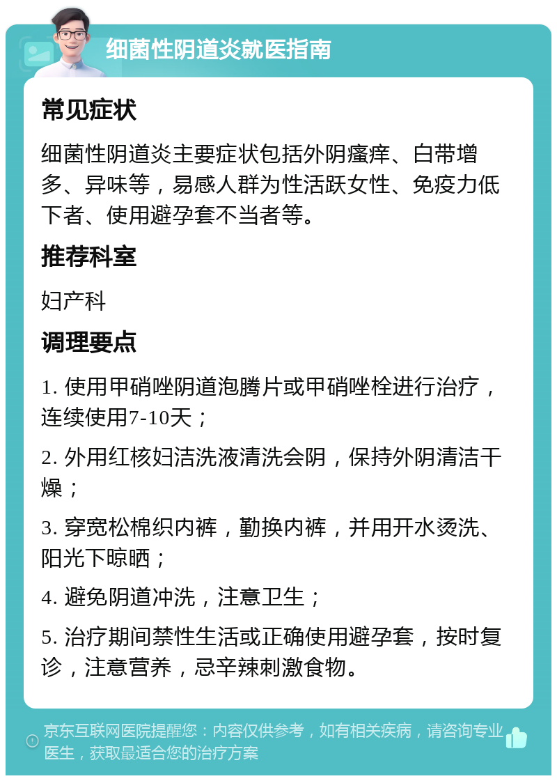 细菌性阴道炎就医指南 常见症状 细菌性阴道炎主要症状包括外阴瘙痒、白带增多、异味等，易感人群为性活跃女性、免疫力低下者、使用避孕套不当者等。 推荐科室 妇产科 调理要点 1. 使用甲硝唑阴道泡腾片或甲硝唑栓进行治疗，连续使用7-10天； 2. 外用红核妇洁洗液清洗会阴，保持外阴清洁干燥； 3. 穿宽松棉织内裤，勤换内裤，并用开水烫洗、阳光下晾晒； 4. 避免阴道冲洗，注意卫生； 5. 治疗期间禁性生活或正确使用避孕套，按时复诊，注意营养，忌辛辣刺激食物。