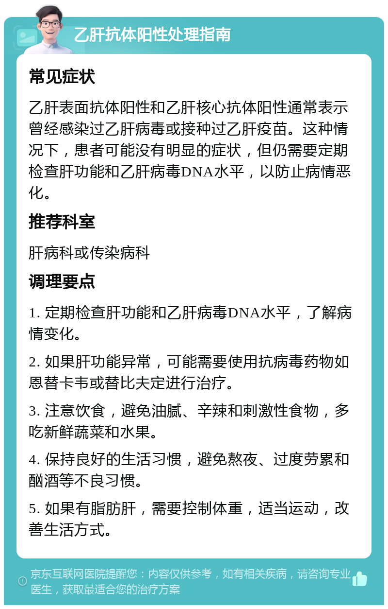 乙肝抗体阳性处理指南 常见症状 乙肝表面抗体阳性和乙肝核心抗体阳性通常表示曾经感染过乙肝病毒或接种过乙肝疫苗。这种情况下，患者可能没有明显的症状，但仍需要定期检查肝功能和乙肝病毒DNA水平，以防止病情恶化。 推荐科室 肝病科或传染病科 调理要点 1. 定期检查肝功能和乙肝病毒DNA水平，了解病情变化。 2. 如果肝功能异常，可能需要使用抗病毒药物如恩替卡韦或替比夫定进行治疗。 3. 注意饮食，避免油腻、辛辣和刺激性食物，多吃新鲜蔬菜和水果。 4. 保持良好的生活习惯，避免熬夜、过度劳累和酗酒等不良习惯。 5. 如果有脂肪肝，需要控制体重，适当运动，改善生活方式。