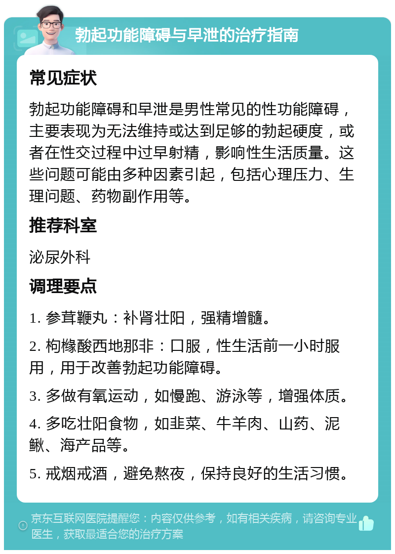 勃起功能障碍与早泄的治疗指南 常见症状 勃起功能障碍和早泄是男性常见的性功能障碍，主要表现为无法维持或达到足够的勃起硬度，或者在性交过程中过早射精，影响性生活质量。这些问题可能由多种因素引起，包括心理压力、生理问题、药物副作用等。 推荐科室 泌尿外科 调理要点 1. 参茸鞭丸：补肾壮阳，强精增髓。 2. 枸橼酸西地那非：口服，性生活前一小时服用，用于改善勃起功能障碍。 3. 多做有氧运动，如慢跑、游泳等，增强体质。 4. 多吃壮阳食物，如韭菜、牛羊肉、山药、泥鳅、海产品等。 5. 戒烟戒酒，避免熬夜，保持良好的生活习惯。