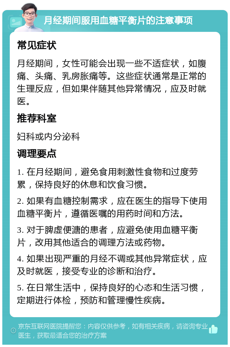 月经期间服用血糖平衡片的注意事项 常见症状 月经期间，女性可能会出现一些不适症状，如腹痛、头痛、乳房胀痛等。这些症状通常是正常的生理反应，但如果伴随其他异常情况，应及时就医。 推荐科室 妇科或内分泌科 调理要点 1. 在月经期间，避免食用刺激性食物和过度劳累，保持良好的休息和饮食习惯。 2. 如果有血糖控制需求，应在医生的指导下使用血糖平衡片，遵循医嘱的用药时间和方法。 3. 对于脾虚便溏的患者，应避免使用血糖平衡片，改用其他适合的调理方法或药物。 4. 如果出现严重的月经不调或其他异常症状，应及时就医，接受专业的诊断和治疗。 5. 在日常生活中，保持良好的心态和生活习惯，定期进行体检，预防和管理慢性疾病。