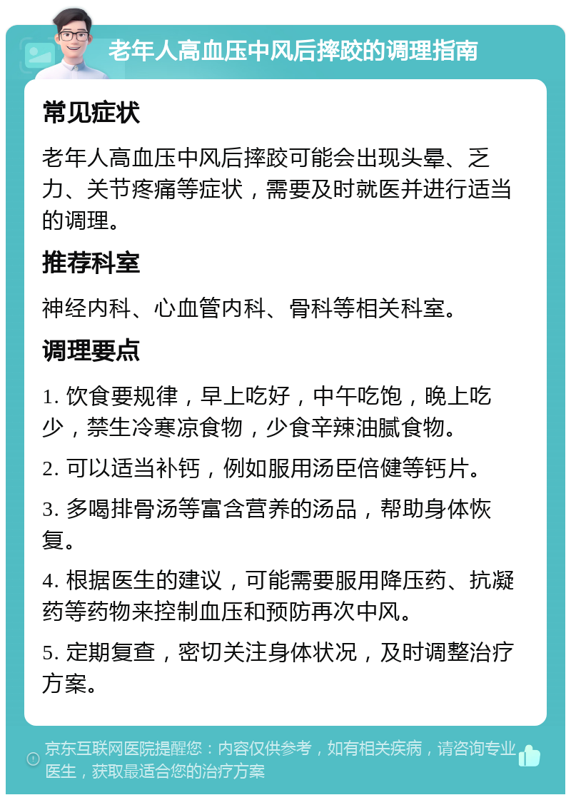 老年人高血压中风后摔跤的调理指南 常见症状 老年人高血压中风后摔跤可能会出现头晕、乏力、关节疼痛等症状，需要及时就医并进行适当的调理。 推荐科室 神经内科、心血管内科、骨科等相关科室。 调理要点 1. 饮食要规律，早上吃好，中午吃饱，晚上吃少，禁生冷寒凉食物，少食辛辣油腻食物。 2. 可以适当补钙，例如服用汤臣倍健等钙片。 3. 多喝排骨汤等富含营养的汤品，帮助身体恢复。 4. 根据医生的建议，可能需要服用降压药、抗凝药等药物来控制血压和预防再次中风。 5. 定期复查，密切关注身体状况，及时调整治疗方案。