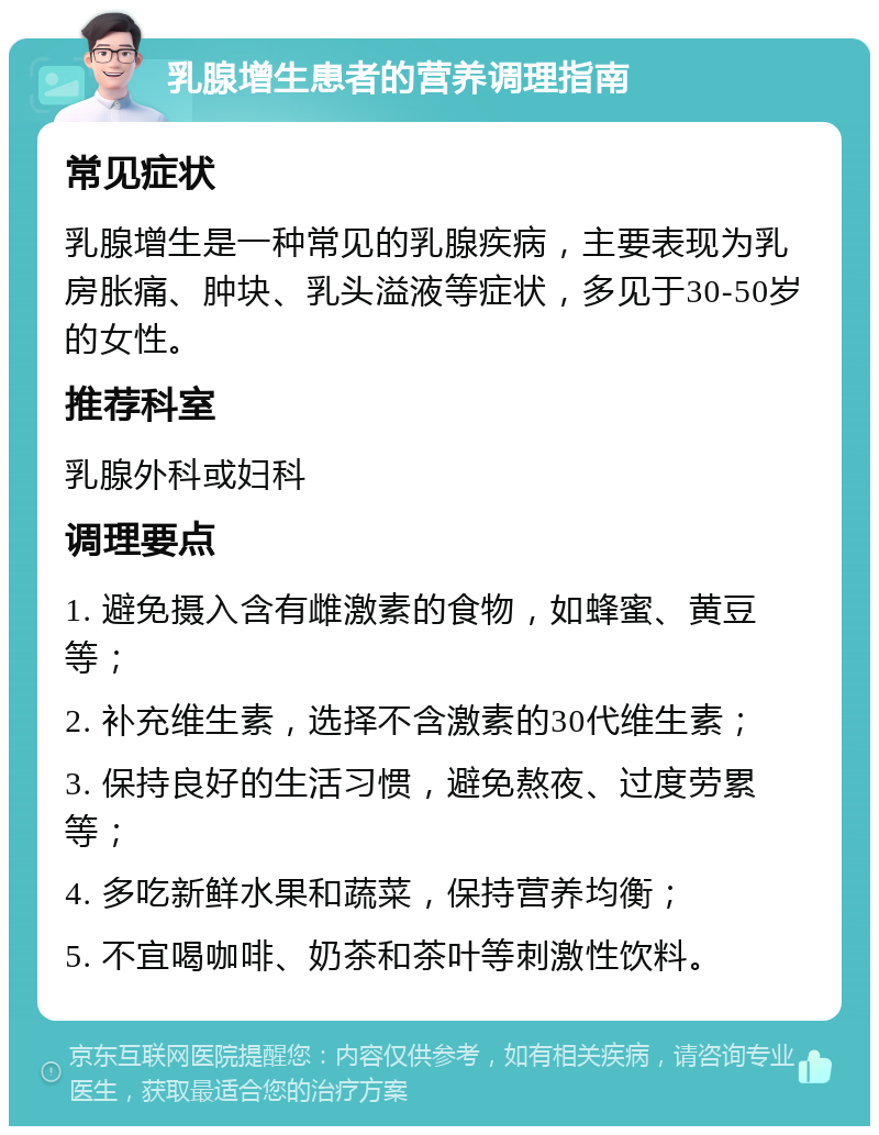 乳腺增生患者的营养调理指南 常见症状 乳腺增生是一种常见的乳腺疾病，主要表现为乳房胀痛、肿块、乳头溢液等症状，多见于30-50岁的女性。 推荐科室 乳腺外科或妇科 调理要点 1. 避免摄入含有雌激素的食物，如蜂蜜、黄豆等； 2. 补充维生素，选择不含激素的30代维生素； 3. 保持良好的生活习惯，避免熬夜、过度劳累等； 4. 多吃新鲜水果和蔬菜，保持营养均衡； 5. 不宜喝咖啡、奶茶和茶叶等刺激性饮料。