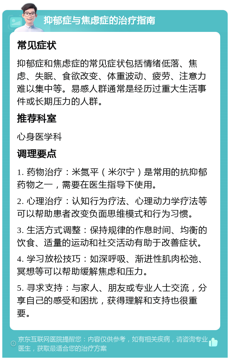 抑郁症与焦虑症的治疗指南 常见症状 抑郁症和焦虑症的常见症状包括情绪低落、焦虑、失眠、食欲改变、体重波动、疲劳、注意力难以集中等。易感人群通常是经历过重大生活事件或长期压力的人群。 推荐科室 心身医学科 调理要点 1. 药物治疗：米氮平（米尔宁）是常用的抗抑郁药物之一，需要在医生指导下使用。 2. 心理治疗：认知行为疗法、心理动力学疗法等可以帮助患者改变负面思维模式和行为习惯。 3. 生活方式调整：保持规律的作息时间、均衡的饮食、适量的运动和社交活动有助于改善症状。 4. 学习放松技巧：如深呼吸、渐进性肌肉松弛、冥想等可以帮助缓解焦虑和压力。 5. 寻求支持：与家人、朋友或专业人士交流，分享自己的感受和困扰，获得理解和支持也很重要。