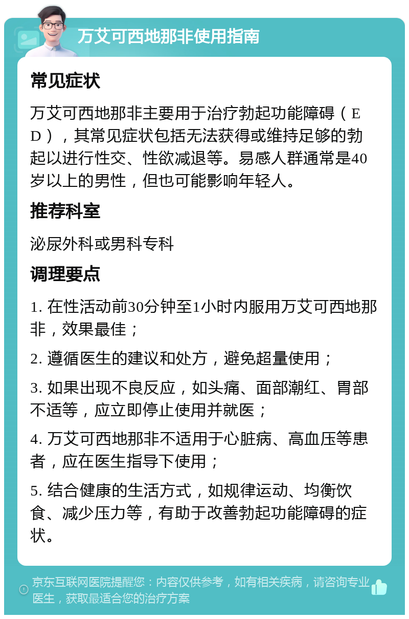 万艾可西地那非使用指南 常见症状 万艾可西地那非主要用于治疗勃起功能障碍（ED），其常见症状包括无法获得或维持足够的勃起以进行性交、性欲减退等。易感人群通常是40岁以上的男性，但也可能影响年轻人。 推荐科室 泌尿外科或男科专科 调理要点 1. 在性活动前30分钟至1小时内服用万艾可西地那非，效果最佳； 2. 遵循医生的建议和处方，避免超量使用； 3. 如果出现不良反应，如头痛、面部潮红、胃部不适等，应立即停止使用并就医； 4. 万艾可西地那非不适用于心脏病、高血压等患者，应在医生指导下使用； 5. 结合健康的生活方式，如规律运动、均衡饮食、减少压力等，有助于改善勃起功能障碍的症状。