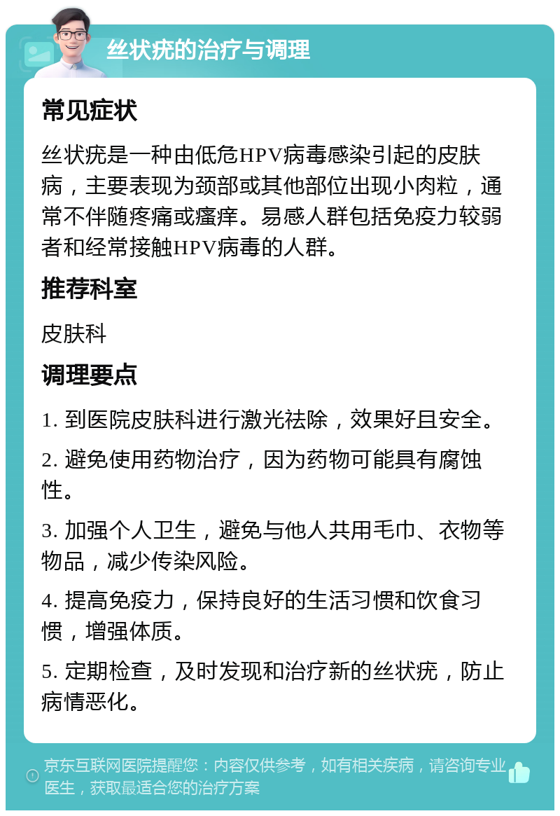 丝状疣的治疗与调理 常见症状 丝状疣是一种由低危HPV病毒感染引起的皮肤病，主要表现为颈部或其他部位出现小肉粒，通常不伴随疼痛或瘙痒。易感人群包括免疫力较弱者和经常接触HPV病毒的人群。 推荐科室 皮肤科 调理要点 1. 到医院皮肤科进行激光祛除，效果好且安全。 2. 避免使用药物治疗，因为药物可能具有腐蚀性。 3. 加强个人卫生，避免与他人共用毛巾、衣物等物品，减少传染风险。 4. 提高免疫力，保持良好的生活习惯和饮食习惯，增强体质。 5. 定期检查，及时发现和治疗新的丝状疣，防止病情恶化。