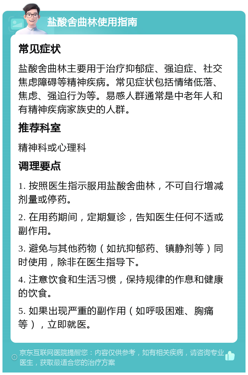 盐酸舍曲林使用指南 常见症状 盐酸舍曲林主要用于治疗抑郁症、强迫症、社交焦虑障碍等精神疾病。常见症状包括情绪低落、焦虑、强迫行为等。易感人群通常是中老年人和有精神疾病家族史的人群。 推荐科室 精神科或心理科 调理要点 1. 按照医生指示服用盐酸舍曲林，不可自行增减剂量或停药。 2. 在用药期间，定期复诊，告知医生任何不适或副作用。 3. 避免与其他药物（如抗抑郁药、镇静剂等）同时使用，除非在医生指导下。 4. 注意饮食和生活习惯，保持规律的作息和健康的饮食。 5. 如果出现严重的副作用（如呼吸困难、胸痛等），立即就医。