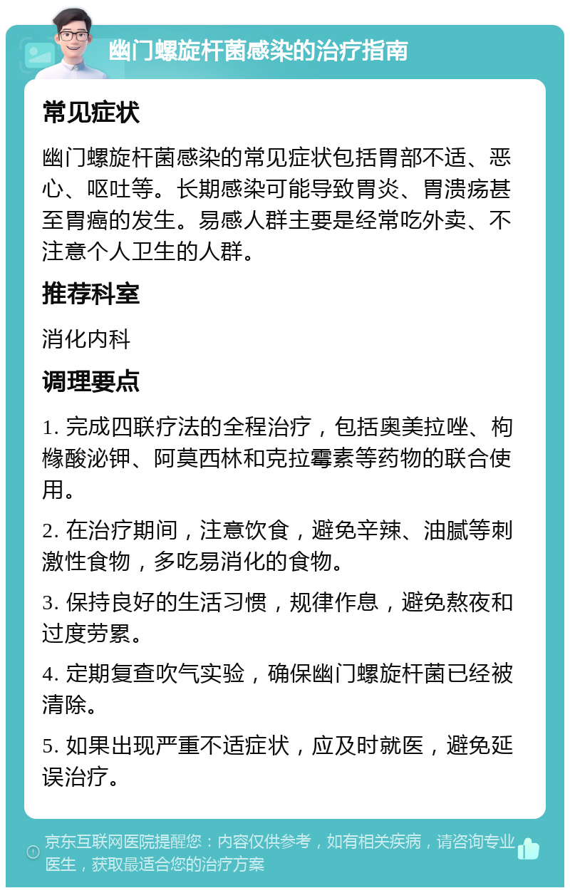 幽门螺旋杆菌感染的治疗指南 常见症状 幽门螺旋杆菌感染的常见症状包括胃部不适、恶心、呕吐等。长期感染可能导致胃炎、胃溃疡甚至胃癌的发生。易感人群主要是经常吃外卖、不注意个人卫生的人群。 推荐科室 消化内科 调理要点 1. 完成四联疗法的全程治疗，包括奥美拉唑、枸橼酸泌钾、阿莫西林和克拉霉素等药物的联合使用。 2. 在治疗期间，注意饮食，避免辛辣、油腻等刺激性食物，多吃易消化的食物。 3. 保持良好的生活习惯，规律作息，避免熬夜和过度劳累。 4. 定期复查吹气实验，确保幽门螺旋杆菌已经被清除。 5. 如果出现严重不适症状，应及时就医，避免延误治疗。