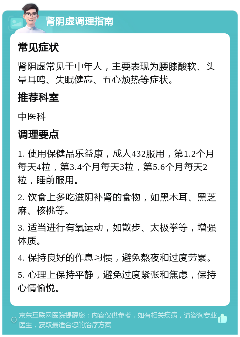 肾阴虚调理指南 常见症状 肾阴虚常见于中年人，主要表现为腰膝酸软、头晕耳鸣、失眠健忘、五心烦热等症状。 推荐科室 中医科 调理要点 1. 使用保健品乐益康，成人432服用，第1.2个月每天4粒，第3.4个月每天3粒，第5.6个月每天2粒，睡前服用。 2. 饮食上多吃滋阴补肾的食物，如黑木耳、黑芝麻、核桃等。 3. 适当进行有氧运动，如散步、太极拳等，增强体质。 4. 保持良好的作息习惯，避免熬夜和过度劳累。 5. 心理上保持平静，避免过度紧张和焦虑，保持心情愉悦。