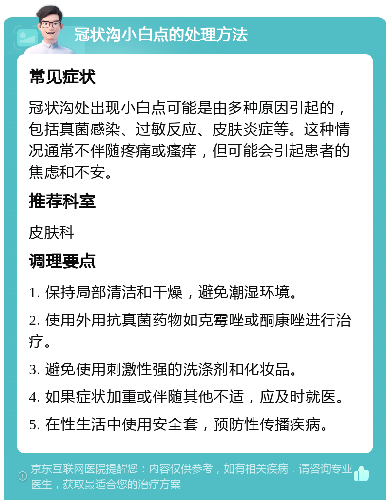 冠状沟小白点的处理方法 常见症状 冠状沟处出现小白点可能是由多种原因引起的，包括真菌感染、过敏反应、皮肤炎症等。这种情况通常不伴随疼痛或瘙痒，但可能会引起患者的焦虑和不安。 推荐科室 皮肤科 调理要点 1. 保持局部清洁和干燥，避免潮湿环境。 2. 使用外用抗真菌药物如克霉唑或酮康唑进行治疗。 3. 避免使用刺激性强的洗涤剂和化妆品。 4. 如果症状加重或伴随其他不适，应及时就医。 5. 在性生活中使用安全套，预防性传播疾病。