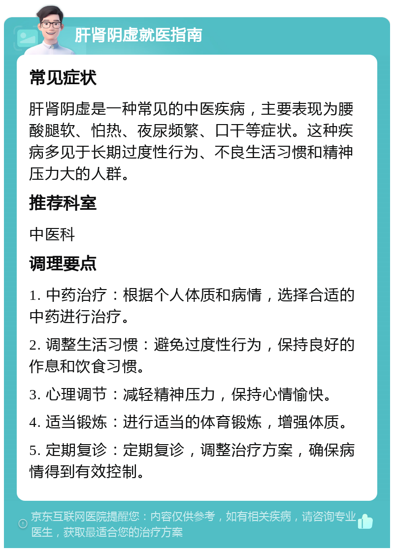 肝肾阴虚就医指南 常见症状 肝肾阴虚是一种常见的中医疾病，主要表现为腰酸腿软、怕热、夜尿频繁、口干等症状。这种疾病多见于长期过度性行为、不良生活习惯和精神压力大的人群。 推荐科室 中医科 调理要点 1. 中药治疗：根据个人体质和病情，选择合适的中药进行治疗。 2. 调整生活习惯：避免过度性行为，保持良好的作息和饮食习惯。 3. 心理调节：减轻精神压力，保持心情愉快。 4. 适当锻炼：进行适当的体育锻炼，增强体质。 5. 定期复诊：定期复诊，调整治疗方案，确保病情得到有效控制。