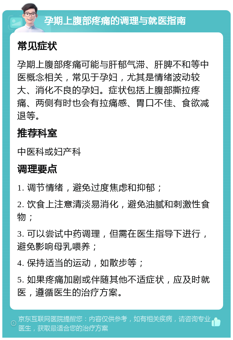 孕期上腹部疼痛的调理与就医指南 常见症状 孕期上腹部疼痛可能与肝郁气滞、肝脾不和等中医概念相关，常见于孕妇，尤其是情绪波动较大、消化不良的孕妇。症状包括上腹部撕拉疼痛、两侧有时也会有拉痛感、胃口不佳、食欲减退等。 推荐科室 中医科或妇产科 调理要点 1. 调节情绪，避免过度焦虑和抑郁； 2. 饮食上注意清淡易消化，避免油腻和刺激性食物； 3. 可以尝试中药调理，但需在医生指导下进行，避免影响母乳喂养； 4. 保持适当的运动，如散步等； 5. 如果疼痛加剧或伴随其他不适症状，应及时就医，遵循医生的治疗方案。