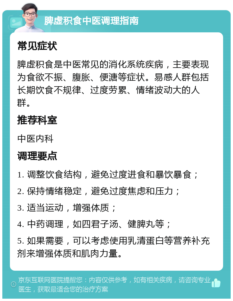 脾虚积食中医调理指南 常见症状 脾虚积食是中医常见的消化系统疾病，主要表现为食欲不振、腹胀、便溏等症状。易感人群包括长期饮食不规律、过度劳累、情绪波动大的人群。 推荐科室 中医内科 调理要点 1. 调整饮食结构，避免过度进食和暴饮暴食； 2. 保持情绪稳定，避免过度焦虑和压力； 3. 适当运动，增强体质； 4. 中药调理，如四君子汤、健脾丸等； 5. 如果需要，可以考虑使用乳清蛋白等营养补充剂来增强体质和肌肉力量。