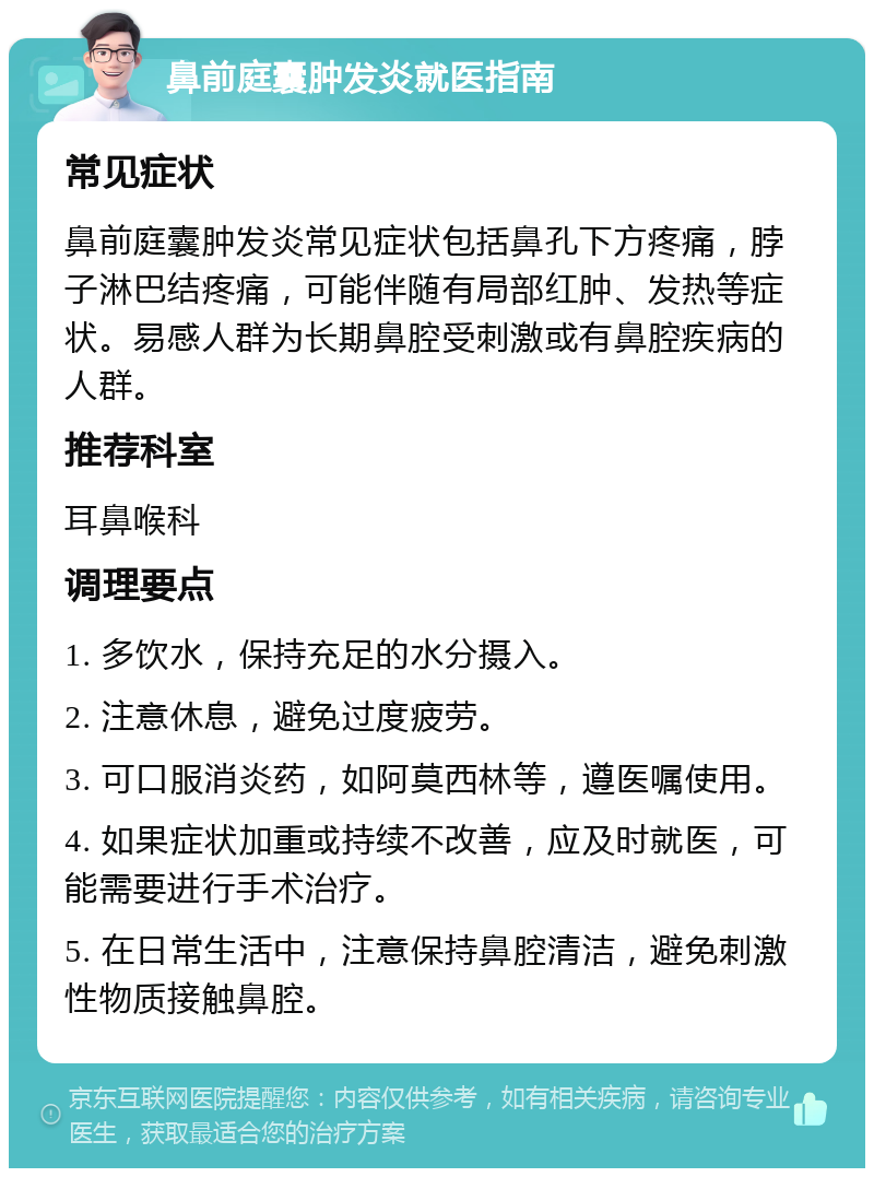 鼻前庭囊肿发炎就医指南 常见症状 鼻前庭囊肿发炎常见症状包括鼻孔下方疼痛，脖子淋巴结疼痛，可能伴随有局部红肿、发热等症状。易感人群为长期鼻腔受刺激或有鼻腔疾病的人群。 推荐科室 耳鼻喉科 调理要点 1. 多饮水，保持充足的水分摄入。 2. 注意休息，避免过度疲劳。 3. 可口服消炎药，如阿莫西林等，遵医嘱使用。 4. 如果症状加重或持续不改善，应及时就医，可能需要进行手术治疗。 5. 在日常生活中，注意保持鼻腔清洁，避免刺激性物质接触鼻腔。