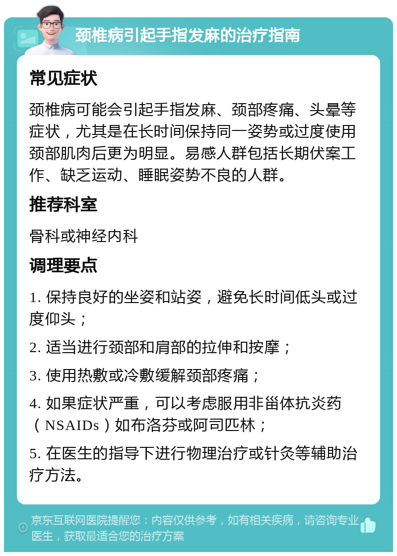 颈椎病引起手指发麻的治疗指南 常见症状 颈椎病可能会引起手指发麻、颈部疼痛、头晕等症状，尤其是在长时间保持同一姿势或过度使用颈部肌肉后更为明显。易感人群包括长期伏案工作、缺乏运动、睡眠姿势不良的人群。 推荐科室 骨科或神经内科 调理要点 1. 保持良好的坐姿和站姿，避免长时间低头或过度仰头； 2. 适当进行颈部和肩部的拉伸和按摩； 3. 使用热敷或冷敷缓解颈部疼痛； 4. 如果症状严重，可以考虑服用非甾体抗炎药（NSAIDs）如布洛芬或阿司匹林； 5. 在医生的指导下进行物理治疗或针灸等辅助治疗方法。