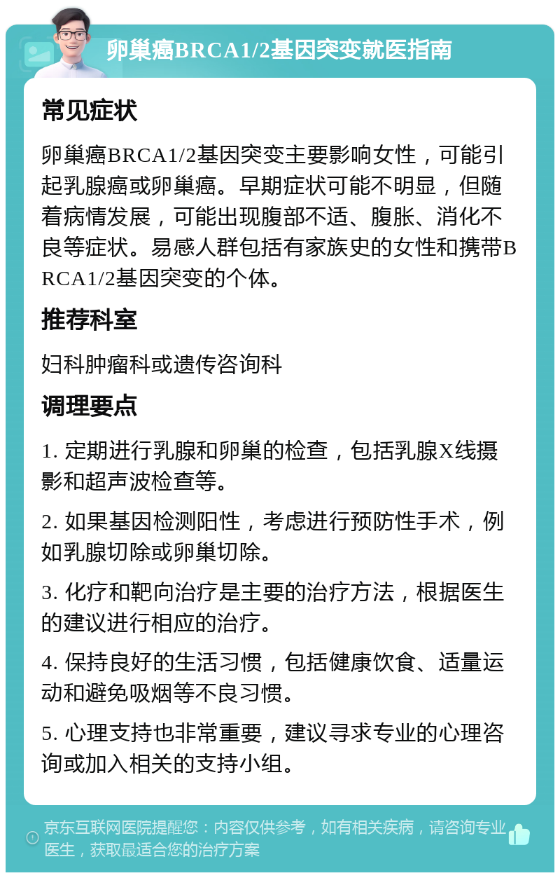 卵巢癌BRCA1/2基因突变就医指南 常见症状 卵巢癌BRCA1/2基因突变主要影响女性，可能引起乳腺癌或卵巢癌。早期症状可能不明显，但随着病情发展，可能出现腹部不适、腹胀、消化不良等症状。易感人群包括有家族史的女性和携带BRCA1/2基因突变的个体。 推荐科室 妇科肿瘤科或遗传咨询科 调理要点 1. 定期进行乳腺和卵巢的检查，包括乳腺X线摄影和超声波检查等。 2. 如果基因检测阳性，考虑进行预防性手术，例如乳腺切除或卵巢切除。 3. 化疗和靶向治疗是主要的治疗方法，根据医生的建议进行相应的治疗。 4. 保持良好的生活习惯，包括健康饮食、适量运动和避免吸烟等不良习惯。 5. 心理支持也非常重要，建议寻求专业的心理咨询或加入相关的支持小组。