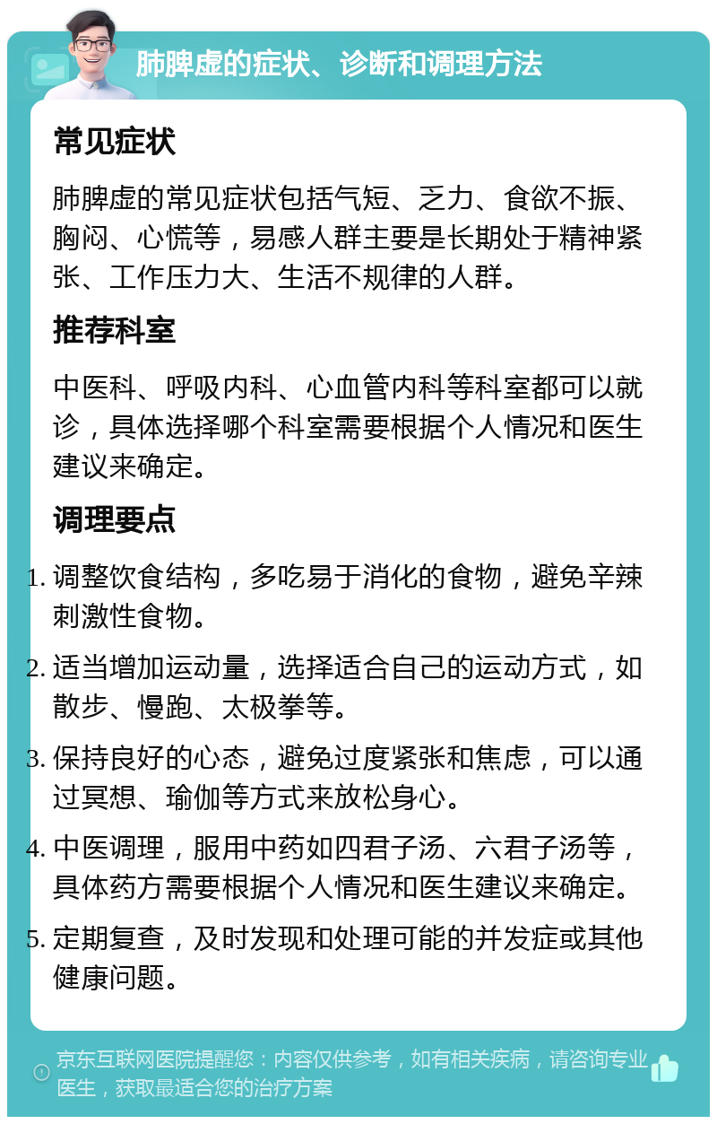 肺脾虚的症状、诊断和调理方法 常见症状 肺脾虚的常见症状包括气短、乏力、食欲不振、胸闷、心慌等，易感人群主要是长期处于精神紧张、工作压力大、生活不规律的人群。 推荐科室 中医科、呼吸内科、心血管内科等科室都可以就诊，具体选择哪个科室需要根据个人情况和医生建议来确定。 调理要点 调整饮食结构，多吃易于消化的食物，避免辛辣刺激性食物。 适当增加运动量，选择适合自己的运动方式，如散步、慢跑、太极拳等。 保持良好的心态，避免过度紧张和焦虑，可以通过冥想、瑜伽等方式来放松身心。 中医调理，服用中药如四君子汤、六君子汤等，具体药方需要根据个人情况和医生建议来确定。 定期复查，及时发现和处理可能的并发症或其他健康问题。