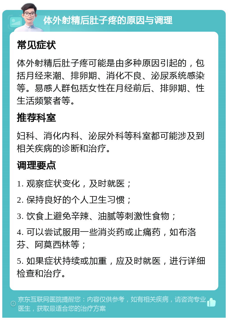 体外射精后肚子疼的原因与调理 常见症状 体外射精后肚子疼可能是由多种原因引起的，包括月经来潮、排卵期、消化不良、泌尿系统感染等。易感人群包括女性在月经前后、排卵期、性生活频繁者等。 推荐科室 妇科、消化内科、泌尿外科等科室都可能涉及到相关疾病的诊断和治疗。 调理要点 1. 观察症状变化，及时就医； 2. 保持良好的个人卫生习惯； 3. 饮食上避免辛辣、油腻等刺激性食物； 4. 可以尝试服用一些消炎药或止痛药，如布洛芬、阿莫西林等； 5. 如果症状持续或加重，应及时就医，进行详细检查和治疗。