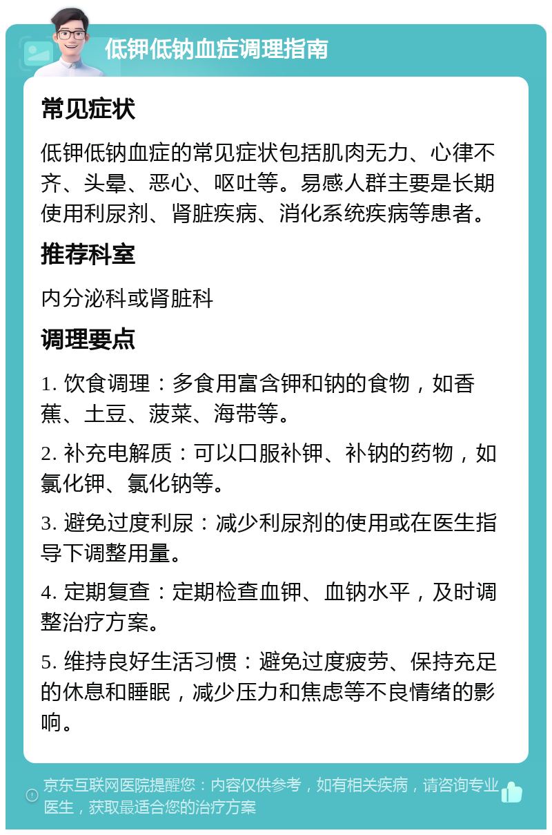 低钾低钠血症调理指南 常见症状 低钾低钠血症的常见症状包括肌肉无力、心律不齐、头晕、恶心、呕吐等。易感人群主要是长期使用利尿剂、肾脏疾病、消化系统疾病等患者。 推荐科室 内分泌科或肾脏科 调理要点 1. 饮食调理：多食用富含钾和钠的食物，如香蕉、土豆、菠菜、海带等。 2. 补充电解质：可以口服补钾、补钠的药物，如氯化钾、氯化钠等。 3. 避免过度利尿：减少利尿剂的使用或在医生指导下调整用量。 4. 定期复查：定期检查血钾、血钠水平，及时调整治疗方案。 5. 维持良好生活习惯：避免过度疲劳、保持充足的休息和睡眠，减少压力和焦虑等不良情绪的影响。