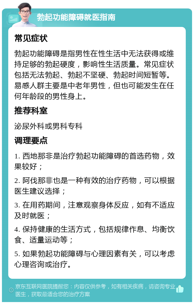 勃起功能障碍就医指南 常见症状 勃起功能障碍是指男性在性生活中无法获得或维持足够的勃起硬度，影响性生活质量。常见症状包括无法勃起、勃起不坚硬、勃起时间短暂等。易感人群主要是中老年男性，但也可能发生在任何年龄段的男性身上。 推荐科室 泌尿外科或男科专科 调理要点 1. 西地那非是治疗勃起功能障碍的首选药物，效果较好； 2. 阿伐那非也是一种有效的治疗药物，可以根据医生建议选择； 3. 在用药期间，注意观察身体反应，如有不适应及时就医； 4. 保持健康的生活方式，包括规律作息、均衡饮食、适量运动等； 5. 如果勃起功能障碍与心理因素有关，可以考虑心理咨询或治疗。