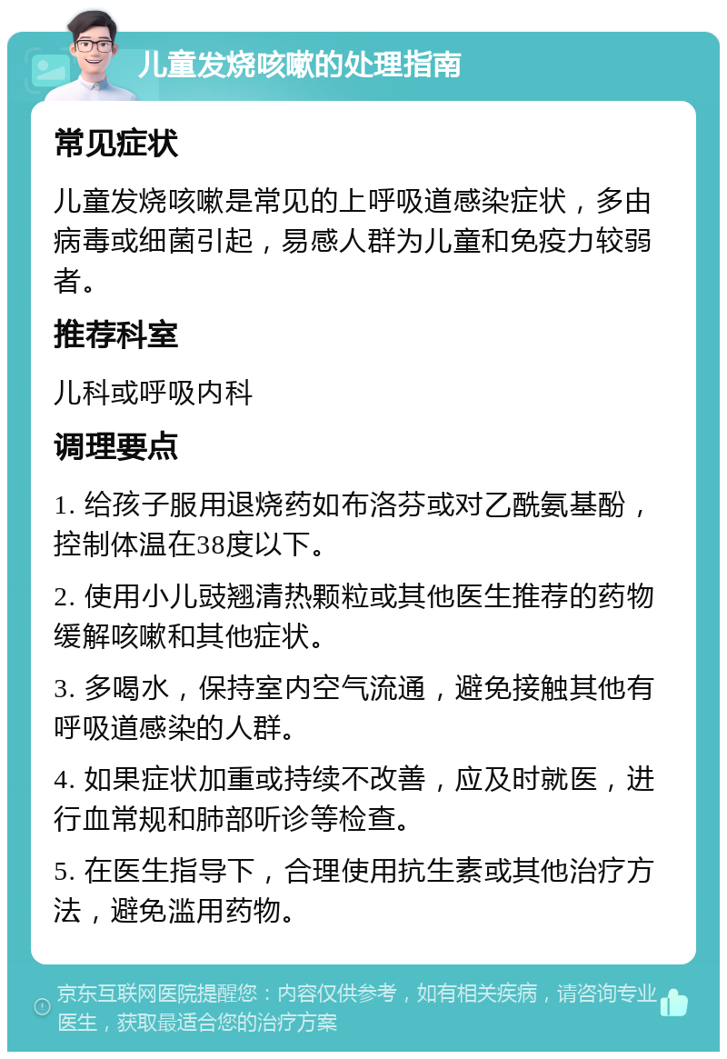 儿童发烧咳嗽的处理指南 常见症状 儿童发烧咳嗽是常见的上呼吸道感染症状，多由病毒或细菌引起，易感人群为儿童和免疫力较弱者。 推荐科室 儿科或呼吸内科 调理要点 1. 给孩子服用退烧药如布洛芬或对乙酰氨基酚，控制体温在38度以下。 2. 使用小儿豉翘清热颗粒或其他医生推荐的药物缓解咳嗽和其他症状。 3. 多喝水，保持室内空气流通，避免接触其他有呼吸道感染的人群。 4. 如果症状加重或持续不改善，应及时就医，进行血常规和肺部听诊等检查。 5. 在医生指导下，合理使用抗生素或其他治疗方法，避免滥用药物。