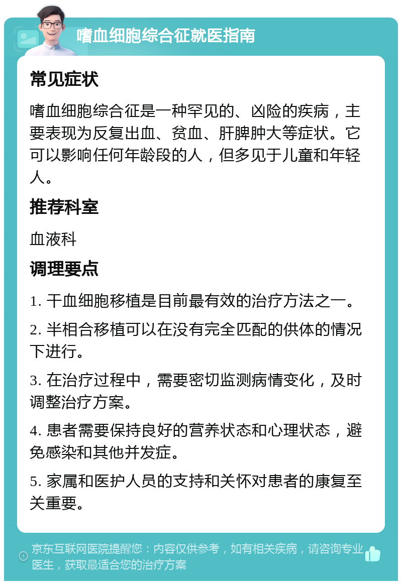 嗜血细胞综合征就医指南 常见症状 嗜血细胞综合征是一种罕见的、凶险的疾病，主要表现为反复出血、贫血、肝脾肿大等症状。它可以影响任何年龄段的人，但多见于儿童和年轻人。 推荐科室 血液科 调理要点 1. 干血细胞移植是目前最有效的治疗方法之一。 2. 半相合移植可以在没有完全匹配的供体的情况下进行。 3. 在治疗过程中，需要密切监测病情变化，及时调整治疗方案。 4. 患者需要保持良好的营养状态和心理状态，避免感染和其他并发症。 5. 家属和医护人员的支持和关怀对患者的康复至关重要。