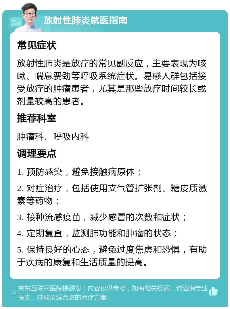 放射性肺炎就医指南 常见症状 放射性肺炎是放疗的常见副反应，主要表现为咳嗽、喘息费劲等呼吸系统症状。易感人群包括接受放疗的肿瘤患者，尤其是那些放疗时间较长或剂量较高的患者。 推荐科室 肿瘤科、呼吸内科 调理要点 1. 预防感染，避免接触病原体； 2. 对症治疗，包括使用支气管扩张剂、糖皮质激素等药物； 3. 接种流感疫苗，减少感冒的次数和症状； 4. 定期复查，监测肺功能和肿瘤的状态； 5. 保持良好的心态，避免过度焦虑和恐惧，有助于疾病的康复和生活质量的提高。