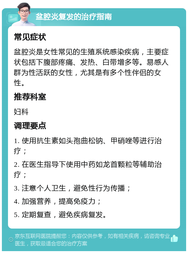 盆腔炎复发的治疗指南 常见症状 盆腔炎是女性常见的生殖系统感染疾病，主要症状包括下腹部疼痛、发热、白带增多等。易感人群为性活跃的女性，尤其是有多个性伴侣的女性。 推荐科室 妇科 调理要点 1. 使用抗生素如头孢曲松钠、甲硝唑等进行治疗； 2. 在医生指导下使用中药如龙首颗粒等辅助治疗； 3. 注意个人卫生，避免性行为传播； 4. 加强营养，提高免疫力； 5. 定期复查，避免疾病复发。