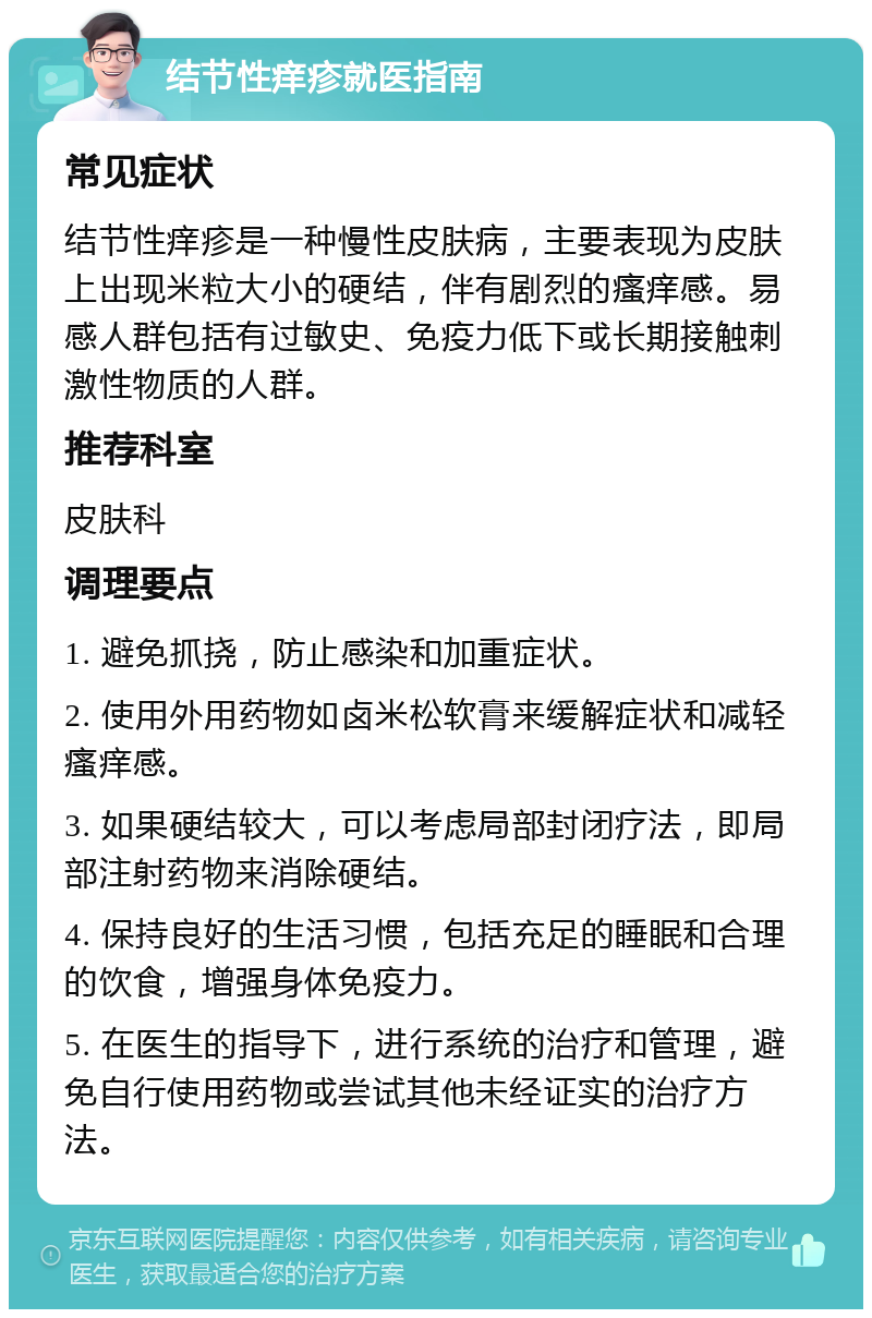 结节性痒疹就医指南 常见症状 结节性痒疹是一种慢性皮肤病，主要表现为皮肤上出现米粒大小的硬结，伴有剧烈的瘙痒感。易感人群包括有过敏史、免疫力低下或长期接触刺激性物质的人群。 推荐科室 皮肤科 调理要点 1. 避免抓挠，防止感染和加重症状。 2. 使用外用药物如卤米松软膏来缓解症状和减轻瘙痒感。 3. 如果硬结较大，可以考虑局部封闭疗法，即局部注射药物来消除硬结。 4. 保持良好的生活习惯，包括充足的睡眠和合理的饮食，增强身体免疫力。 5. 在医生的指导下，进行系统的治疗和管理，避免自行使用药物或尝试其他未经证实的治疗方法。