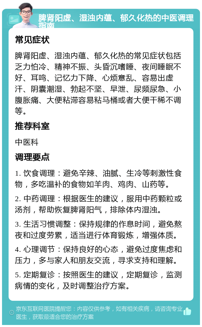 脾肾阳虚、湿浊内蕴、郁久化热的中医调理指南 常见症状 脾肾阳虚、湿浊内蕴、郁久化热的常见症状包括乏力怕冷、精神不振、头昏沉嗜睡、夜间睡眠不好、耳鸣、记忆力下降、心烦意乱、容易出虚汗、阴囊潮湿、勃起不坚、早泄、尿频尿急、小腹胀痛、大便粘滞容易粘马桶或者大便干稀不调等。 推荐科室 中医科 调理要点 1. 饮食调理：避免辛辣、油腻、生冷等刺激性食物，多吃温补的食物如羊肉、鸡肉、山药等。 2. 中药调理：根据医生的建议，服用中药颗粒或汤剂，帮助恢复脾肾阳气，排除体内湿浊。 3. 生活习惯调整：保持规律的作息时间，避免熬夜和过度劳累，适当进行体育锻炼，增强体质。 4. 心理调节：保持良好的心态，避免过度焦虑和压力，多与家人和朋友交流，寻求支持和理解。 5. 定期复诊：按照医生的建议，定期复诊，监测病情的变化，及时调整治疗方案。