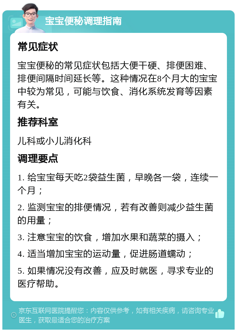 宝宝便秘调理指南 常见症状 宝宝便秘的常见症状包括大便干硬、排便困难、排便间隔时间延长等。这种情况在8个月大的宝宝中较为常见，可能与饮食、消化系统发育等因素有关。 推荐科室 儿科或小儿消化科 调理要点 1. 给宝宝每天吃2袋益生菌，早晚各一袋，连续一个月； 2. 监测宝宝的排便情况，若有改善则减少益生菌的用量； 3. 注意宝宝的饮食，增加水果和蔬菜的摄入； 4. 适当增加宝宝的运动量，促进肠道蠕动； 5. 如果情况没有改善，应及时就医，寻求专业的医疗帮助。