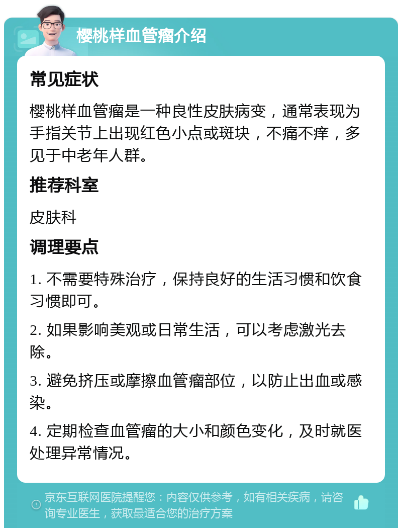 樱桃样血管瘤介绍 常见症状 樱桃样血管瘤是一种良性皮肤病变，通常表现为手指关节上出现红色小点或斑块，不痛不痒，多见于中老年人群。 推荐科室 皮肤科 调理要点 1. 不需要特殊治疗，保持良好的生活习惯和饮食习惯即可。 2. 如果影响美观或日常生活，可以考虑激光去除。 3. 避免挤压或摩擦血管瘤部位，以防止出血或感染。 4. 定期检查血管瘤的大小和颜色变化，及时就医处理异常情况。